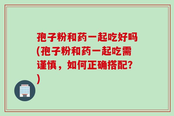孢子粉和药一起吃好吗(孢子粉和药一起吃需谨慎，如何正确搭配？)