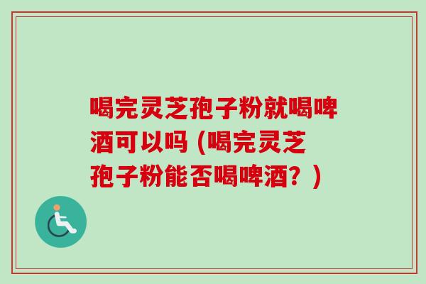 喝完灵芝孢子粉就喝啤酒可以吗 (喝完灵芝孢子粉能否喝啤酒?) 喝完灵芝孢子粉就喝啤酒可以吗 (喝完灵芝孢子粉能否喝啤酒?)