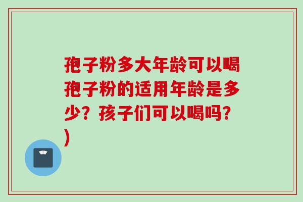 孢子粉多大年龄可以喝孢子粉的适用年龄是多少？孩子们可以喝吗？)