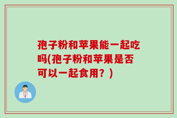 孢子粉和苹果能一起吃吗(孢子粉和苹果是否可以一起食用？)