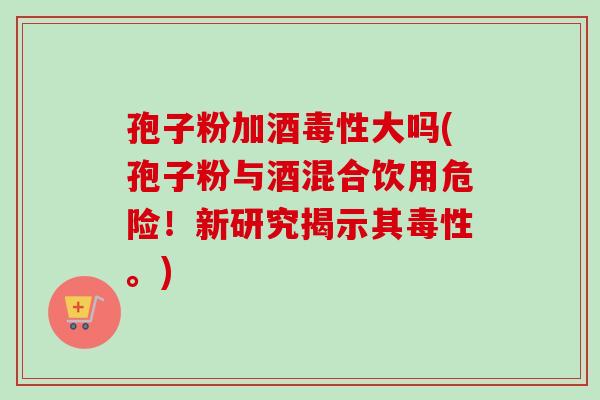 孢子粉加酒毒性大吗(孢子粉与酒混合饮用危险！新研究揭示其毒性。)