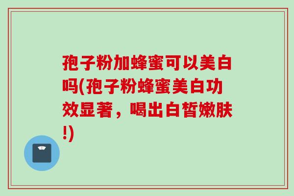 孢子粉加蜂蜜可以美白吗(孢子粉蜂蜜美白功效显著，喝出白皙嫩肤!)