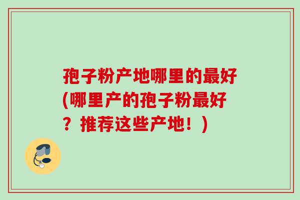 孢子粉产地哪里的最好(哪里产的孢子粉最好？推荐这些产地！)