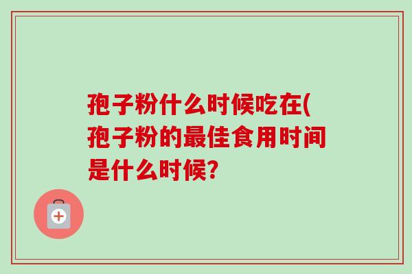 孢子粉什么时候吃在(孢子粉的佳食用时间是什么时候? 孢子粉什么时候吃在(孢子粉的佳食用时间是什么时候?