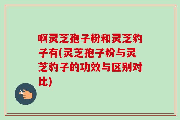 啊灵芝孢子粉和灵芝豹子有(灵芝孢子粉与灵芝豹子的功效与区别对比)