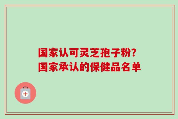 国家认可灵芝孢子粉？国家承认的保健品名单