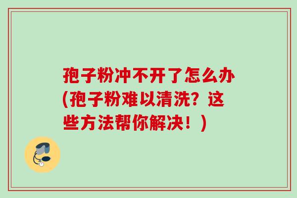 孢子粉冲不开了怎么办(孢子粉难以清洗?这些方法帮你解决!) 孢子粉冲不开了怎么办(孢子粉难以清洗?这些方法帮你解决!)
