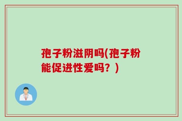 孢子粉滋阴吗(孢子粉能促进性爱吗?) 孢子粉滋阴吗(孢子粉能促进性爱吗?)