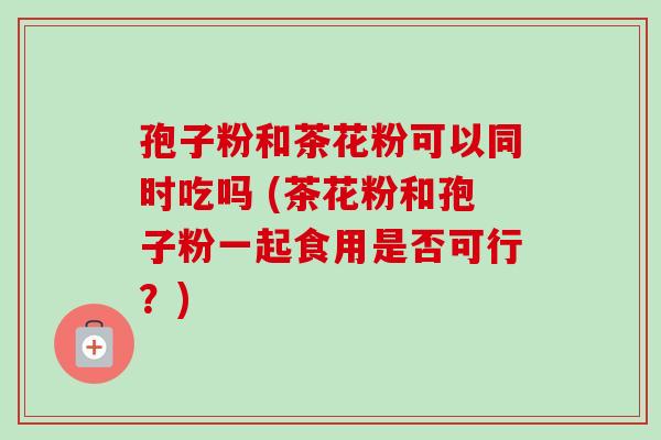 孢子粉和茶花粉可以同时吃吗 (茶花粉和孢子粉一起食用是否可行？)