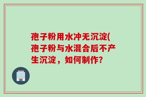 孢子粉用水冲无沉淀(孢子粉与水混合后不产生沉淀，如何制作？