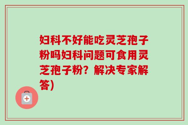 妇科不好能吃灵芝孢子粉吗妇科问题可食用灵芝孢子粉？解决专家解答)