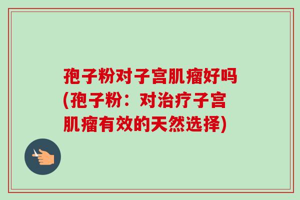 孢子粉对子宫好吗(孢子粉:对子宫有效的天然选择) 孢子粉对子宫好吗(孢子粉:对子宫有效的天然选择)