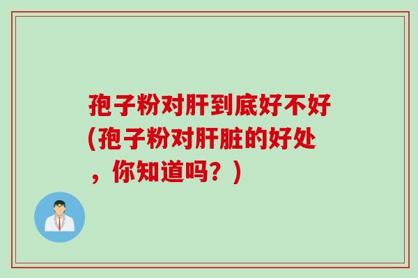 孢子粉对肝到底好不好(孢子粉对肝脏的好处，你知道吗？)