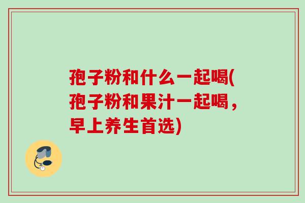 孢子粉和什么一起喝(孢子粉和果汁一起喝，早上养生首选)