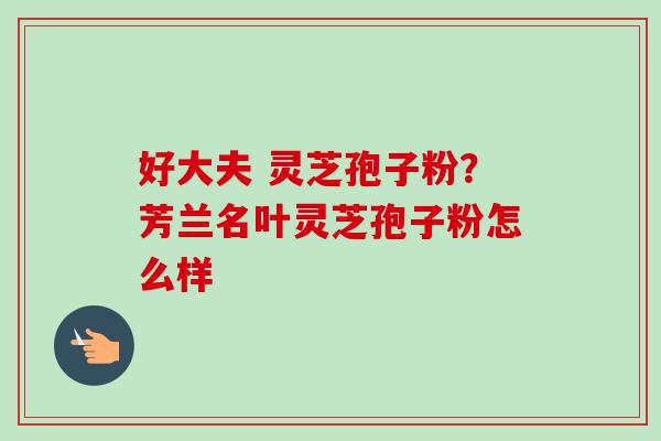 好大夫 灵芝孢子粉？芳兰名叶灵芝孢子粉怎么样