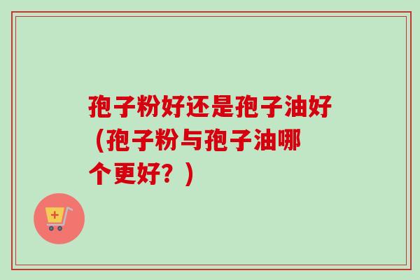 孢子粉好还是孢子油好 (孢子粉与孢子油哪个更好？)
