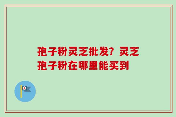 孢子粉灵芝批发？灵芝孢子粉在哪里能买到