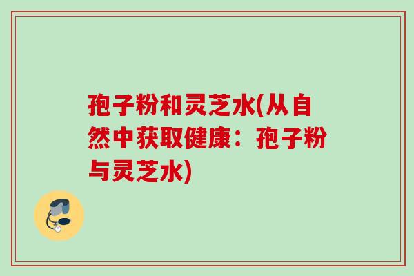 孢子粉和灵芝水(从自然中获取健康:孢子粉与灵芝水) 孢子粉和灵芝水(从自然中获取健康:孢子粉与灵芝水)