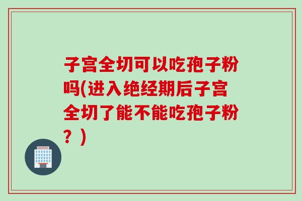 子宫全切可以吃孢子粉吗(进入绝经期后子宫全切了能不能吃孢子粉？)