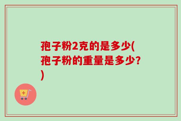 孢子粉2克的是多少(孢子粉的重量是多少？)