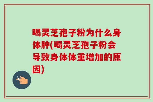 喝灵芝孢子粉为什么身体肿(喝灵芝孢子粉会导致身体体重增加的原因)