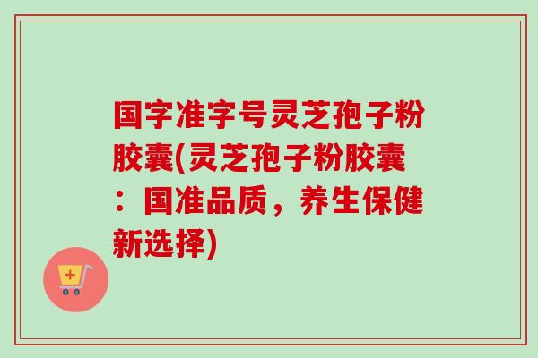 国字准字号灵芝孢子粉胶囊(灵芝孢子粉胶囊:国准品质,养生保健新选择) 国字准字号灵芝孢子粉胶囊(灵芝孢子粉胶囊:国准品质,养生保健新选择)