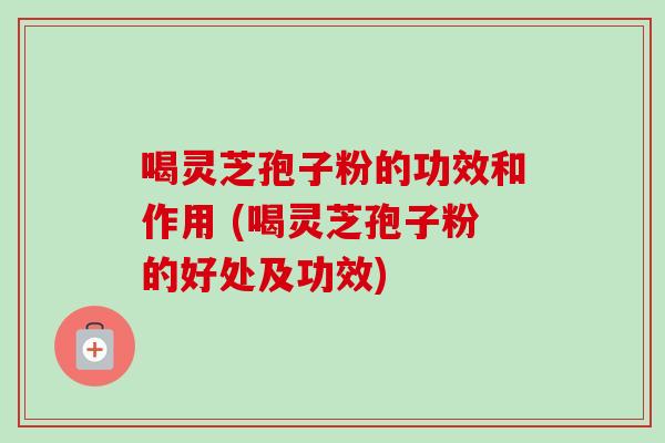 喝灵芝孢子粉的功效和作用 (喝灵芝孢子粉的好处及功效)