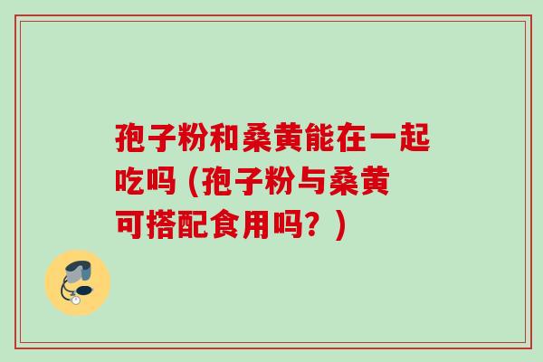 孢子粉和桑黄能在一起吃吗 (孢子粉与桑黄可搭配食用吗？)