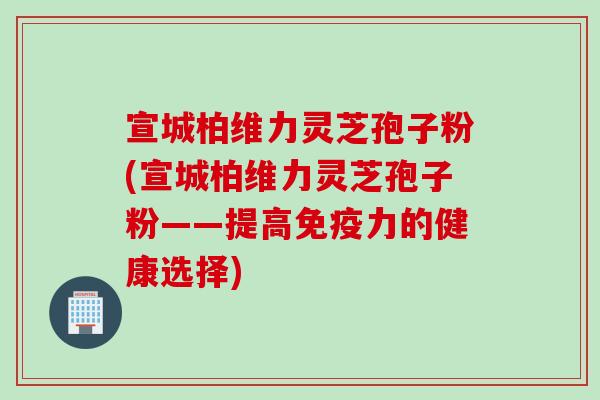宣城柏维力灵芝孢子粉(宣城柏维力灵芝孢子粉——提高免疫力的健康选择)