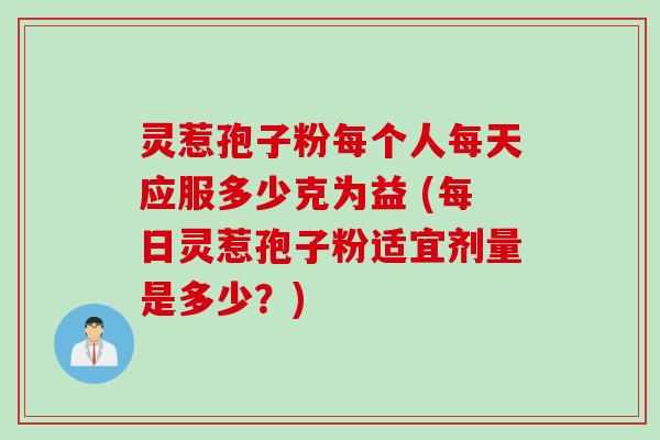 灵惹孢子粉每个人每天应服多少克为益 (每日灵惹孢子粉适宜剂量是多少？)