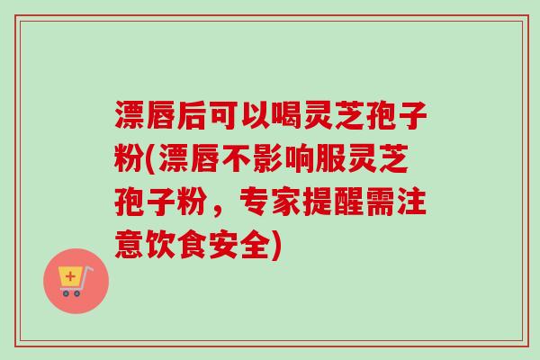 漂唇后可以喝灵芝孢子粉(漂唇不影响服灵芝孢子粉，专家提醒需注意饮食安全)