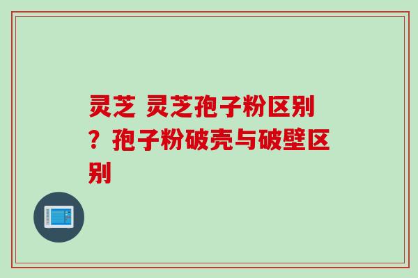 灵芝 灵芝孢子粉区别？孢子粉破壳与破壁区别