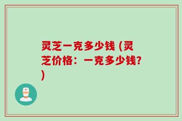 灵芝一克多少钱 (灵芝价格：一克多少钱？)