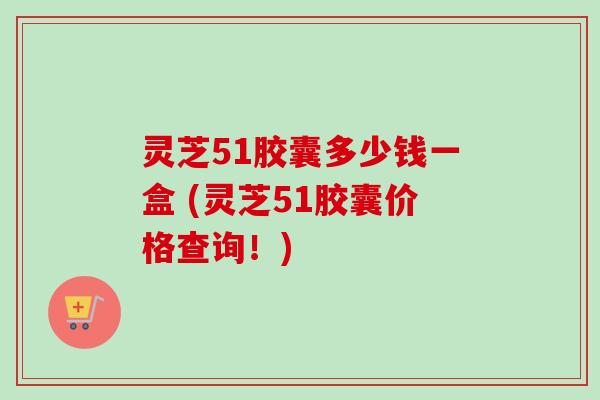 灵芝51胶囊多少钱一盒 (灵芝51胶囊价格查询！)
