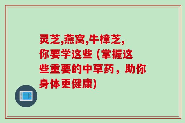 灵芝,燕窝,牛樟芝,你要学这些 (掌握这些重要的中草药,助你身体更健康) 灵芝,燕窝,牛樟芝,你要学这些 (掌握这些重要的中草药,助你身体更健康)