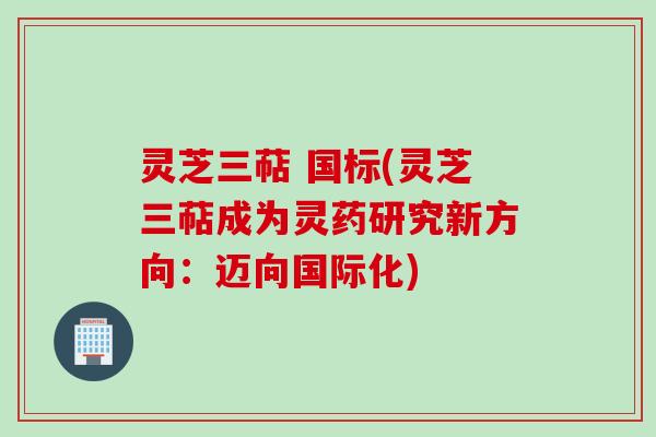 灵芝三萜 国标(灵芝三萜成为灵药研究新方向：迈向国际化)