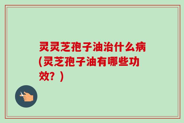 灵灵芝孢子油治什么病(灵芝孢子油有哪些功效？)