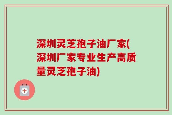 深圳灵芝孢子油厂家(深圳厂家专业生产高质量灵芝孢子油)