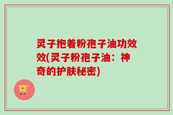 灵子抱着粉孢子油功效效(灵子粉孢子油:神奇的护肤秘密) 灵子抱着粉孢子油功效效(灵子粉孢子油:神奇的护肤秘密)