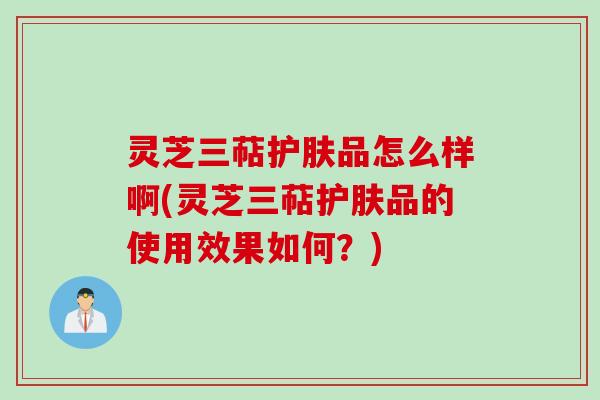 灵芝三萜护肤品怎么样啊(灵芝三萜护肤品的使用效果如何?) 灵芝三萜护肤品怎么样啊(灵芝三萜护肤品的使用效果如何?)