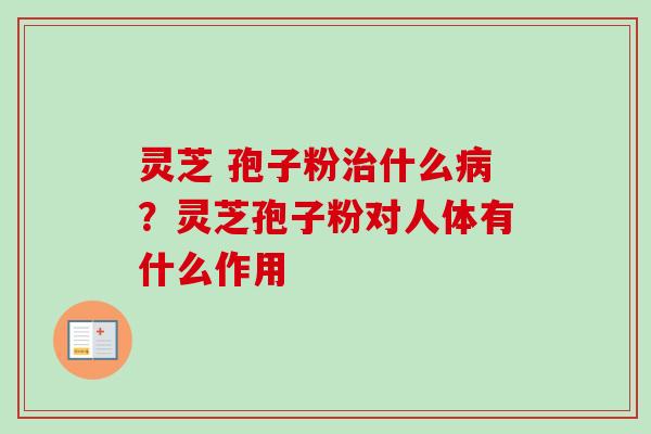 灵芝 孢子粉治什么病？灵芝孢子粉对人体有什么作用