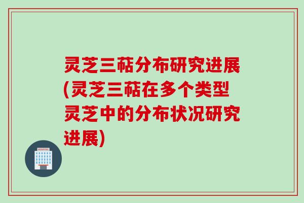 灵芝三萜分布研究进展(灵芝三萜在多个类型灵芝中的分布状况研究进展)