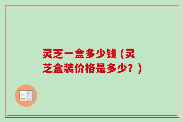 灵芝一盒多少钱 (灵芝盒装价格是多少？)