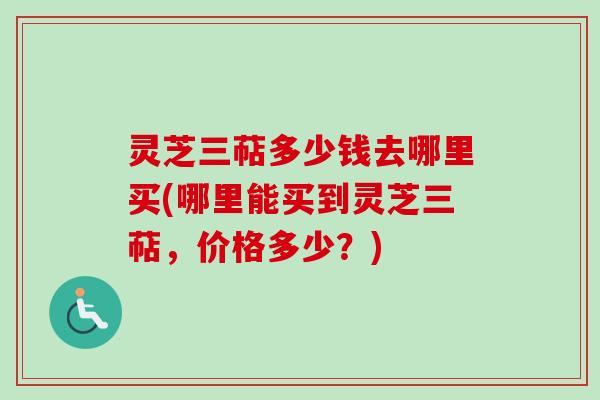 灵芝三萜多少钱去哪里买(哪里能买到灵芝三萜，价格多少？)