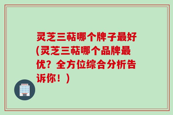 灵芝三萜哪个牌子好(灵芝三萜哪个品牌优?全方位综合分析告诉你!) 灵芝三萜哪个牌子好(灵芝三萜哪个品牌优?全方位综合分析告诉你!)
