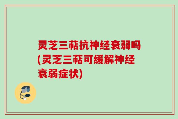 灵芝三萜抗神经衰弱吗(灵芝三萜可缓解神经衰弱症状)