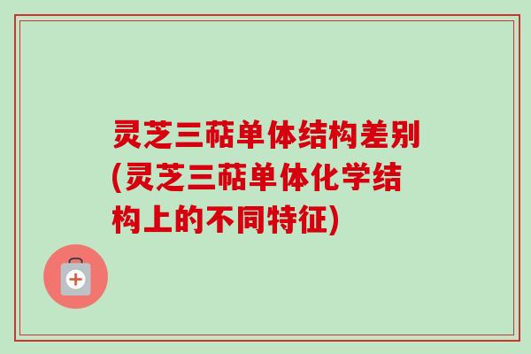 灵芝三萜单体结构差别(灵芝三萜单体化学结构上的不同特征)