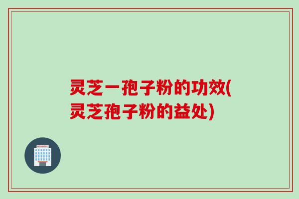 灵芝一孢子粉的功效(灵芝孢子粉的益处)