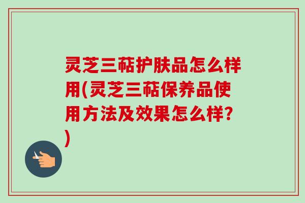 灵芝三萜护肤品怎么样用(灵芝三萜保养品使用方法及效果怎么样？)