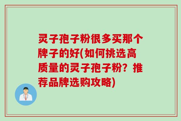 灵子孢子粉很多买那个牌子的好(如何挑选高质量的灵子孢子粉？推荐品牌选购攻略)